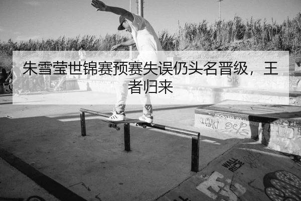 朱雪莹世锦赛预赛失误仍头名晋级，王者归来